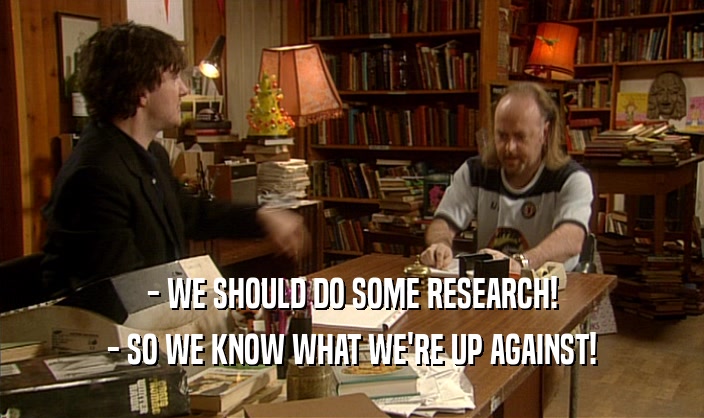 - WE SHOULD DO SOME RESEARCH! - SO WE KNOW WHAT WE'RE UP AGAINST! 