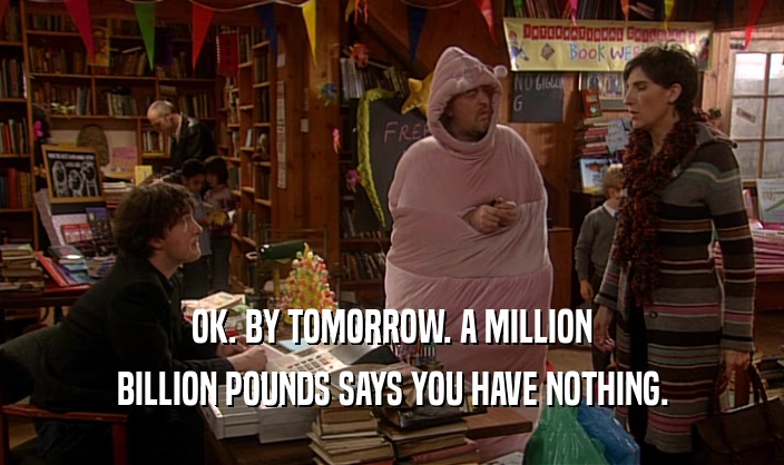 OK. BY TOMORROW. A MILLION BILLION POUNDS SAYS YOU HAVE NOTHING. 