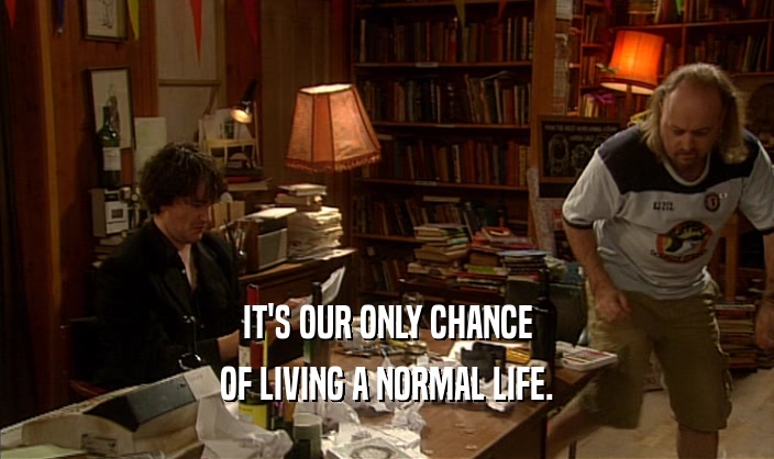 IT'S OUR ONLY CHANCE
 OF LIVING A NORMAL LIFE.
 