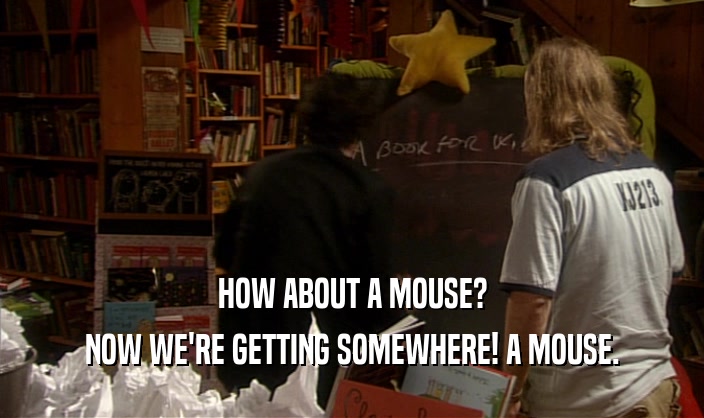 HOW ABOUT A MOUSE? NOW WE'RE GETTING SOMEWHERE! A MOUSE. 