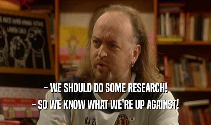 - WE SHOULD DO SOME RESEARCH! - SO WE KNOW WHAT WE'RE UP AGAINST! 