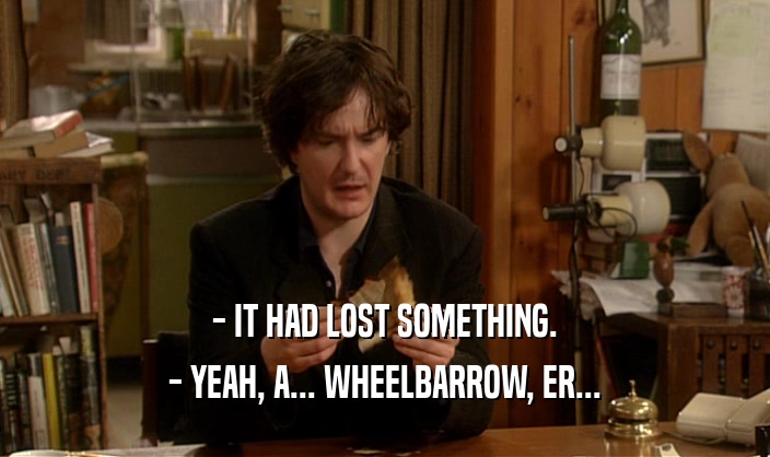 - IT HAD LOST SOMETHING.
 - YEAH, A... WHEELBARROW, ER...
 