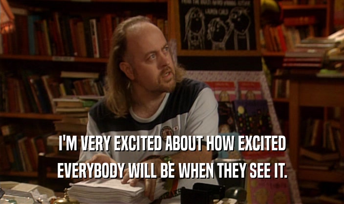 I'M VERY EXCITED ABOUT HOW EXCITED EVERYBODY WILL BE WHEN THEY SEE IT. 