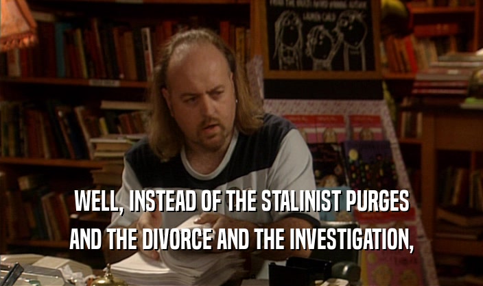 WELL, INSTEAD OF THE STALINIST PURGES AND THE DIVORCE AND THE INVESTIGATION, 