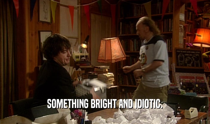 SOMETHING BRIGHT AND IDIOTIC.  