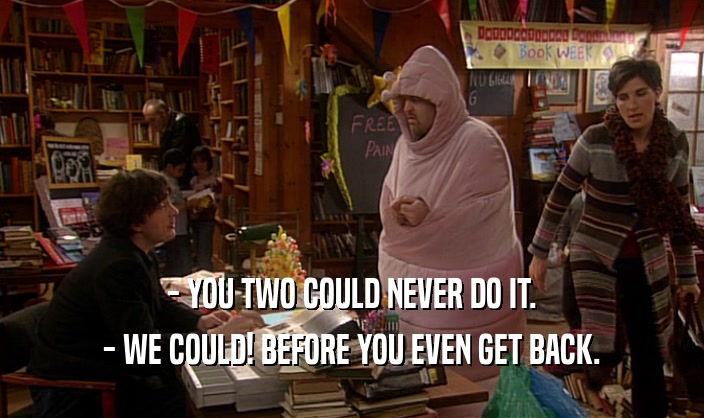 - YOU TWO COULD NEVER DO IT. - WE COULD! BEFORE YOU EVEN GET BACK. 