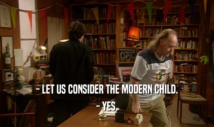 - LET US CONSIDER THE MODERN CHILD.
 - YES.
 