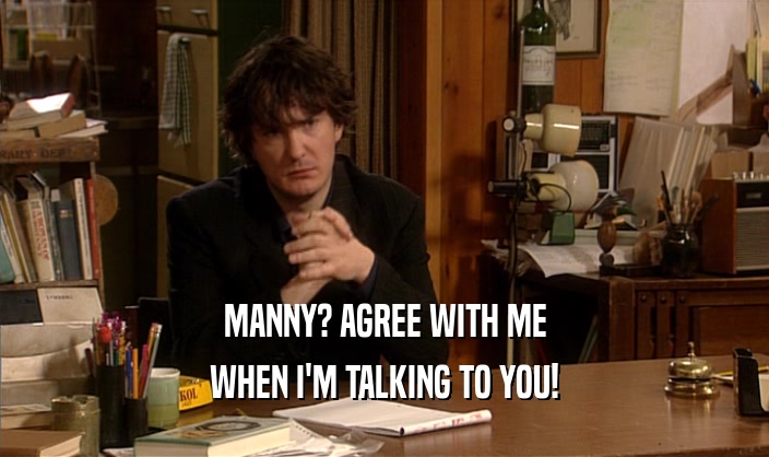 MANNY? AGREE WITH ME WHEN I'M TALKING TO YOU! 