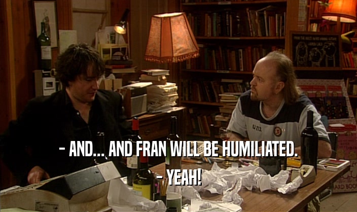 - AND... AND FRAN WILL BE HUMILIATED. - YEAH! 