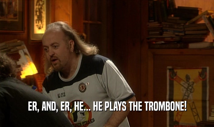 ER, AND, ER, HE... HE PLAYS THE TROMBONE!
  