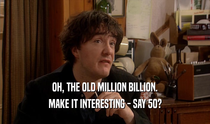 OH, THE OLD MILLION BILLION. MAKE IT INTERESTING - SAY 50? 