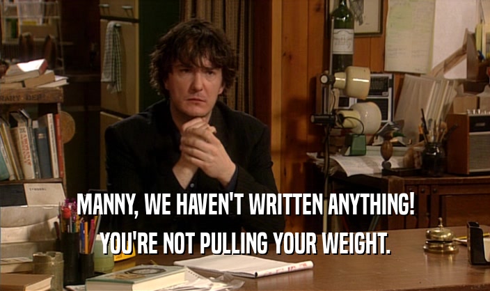 MANNY, WE HAVEN'T WRITTEN ANYTHING! YOU'RE NOT PULLING YOUR WEIGHT. 