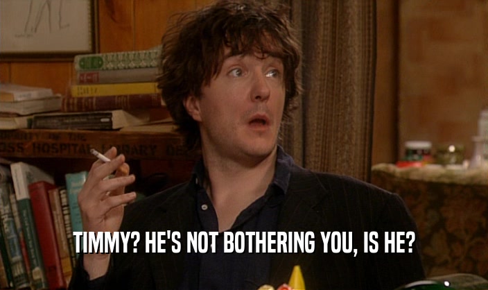 TIMMY? HE'S NOT BOTHERING YOU, IS HE?  