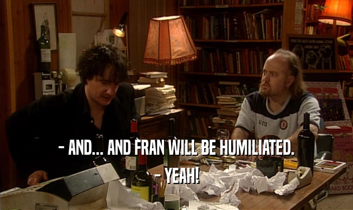 - AND... AND FRAN WILL BE HUMILIATED. - YEAH! 
