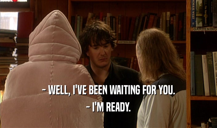 - WELL, I'VE BEEN WAITING FOR YOU. - I'M READY. 
