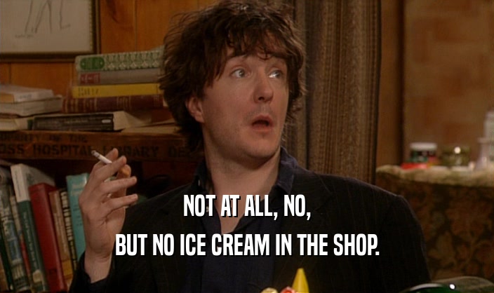 NOT AT ALL, NO,
 BUT NO ICE CREAM IN THE SHOP.
 