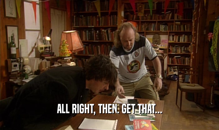 ALL RIGHT, THEN. GET THAT...  