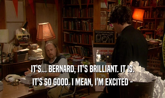 IT'S... BERNARD, IT'S BRILLIANT. IT IS. IT'S SO GOOD. I MEAN, I'M EXCITED - 