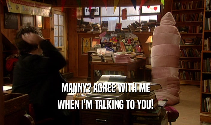 MANNY? AGREE WITH ME WHEN I'M TALKING TO YOU! 