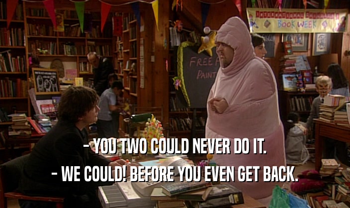- YOU TWO COULD NEVER DO IT. - WE COULD! BEFORE YOU EVEN GET BACK. 