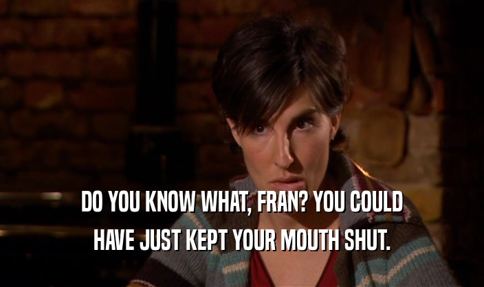 DO YOU KNOW WHAT, FRAN? YOU COULD HAVE JUST KEPT YOUR MOUTH SHUT. 