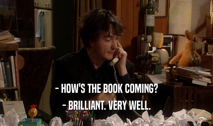 - HOW'S THE BOOK COMING?
 - BRILLIANT. VERY WELL.
 
