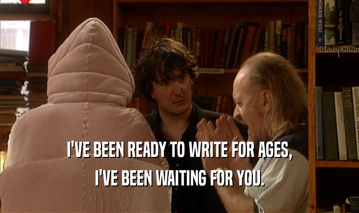 I'VE BEEN READY TO WRITE FOR AGES, I'VE BEEN WAITING FOR YOU. 