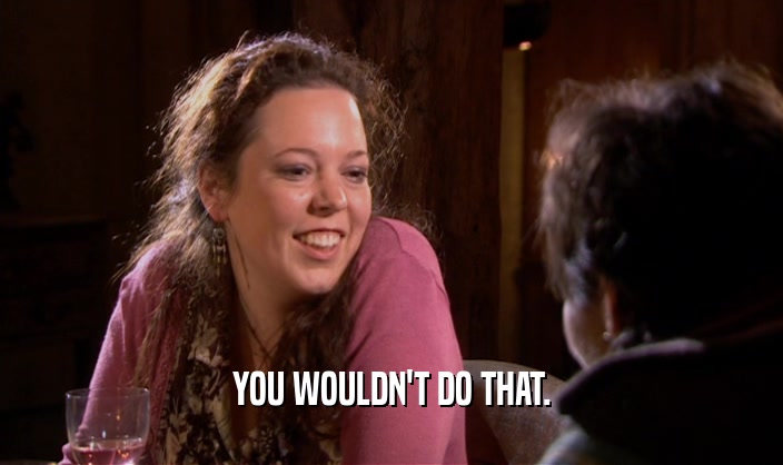 YOU WOULDN'T DO THAT.  