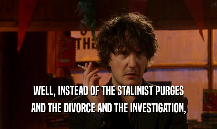WELL, INSTEAD OF THE STALINIST PURGES AND THE DIVORCE AND THE INVESTIGATION, 