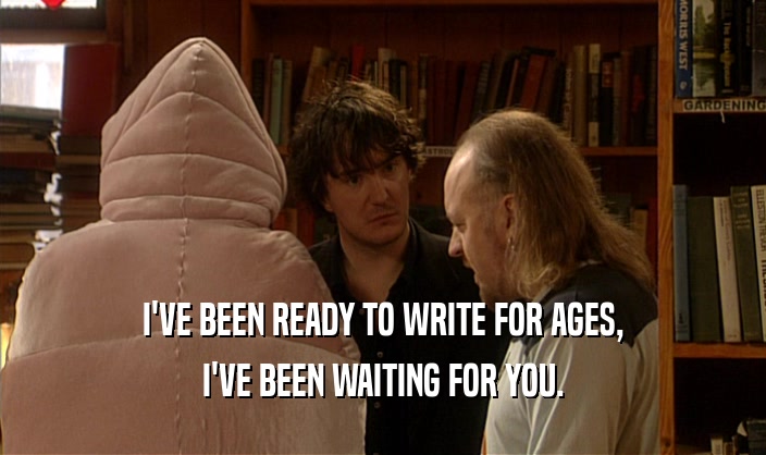 I'VE BEEN READY TO WRITE FOR AGES, I'VE BEEN WAITING FOR YOU. 