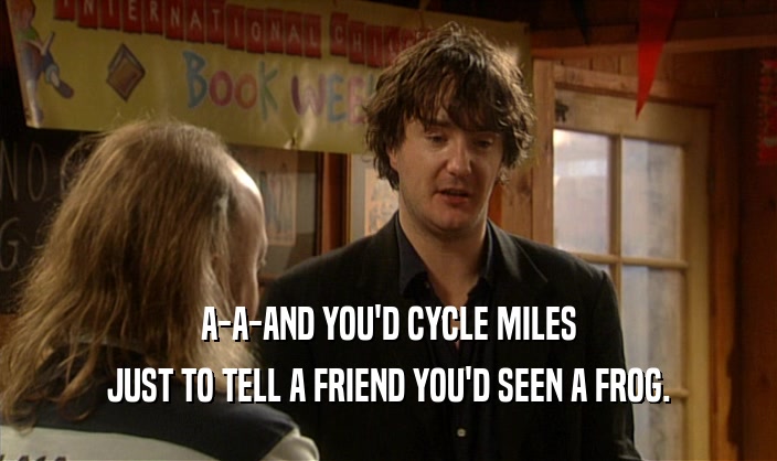 A-A-AND YOU'D CYCLE MILES JUST TO TELL A FRIEND YOU'D SEEN A FROG. 