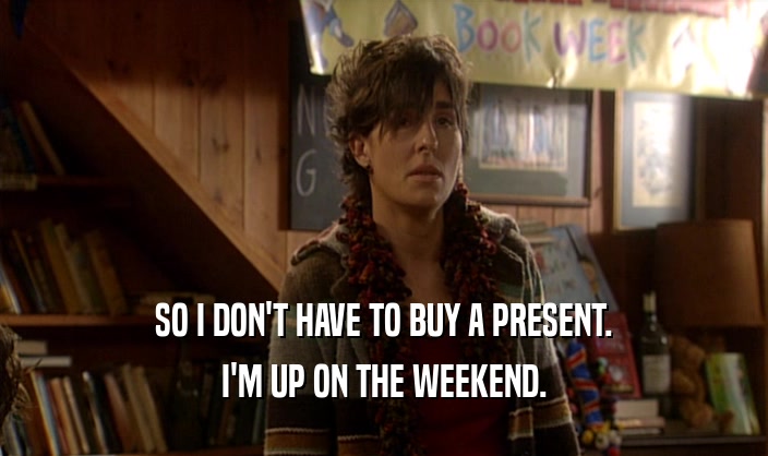 SO I DON'T HAVE TO BUY A PRESENT. I'M UP ON THE WEEKEND. 