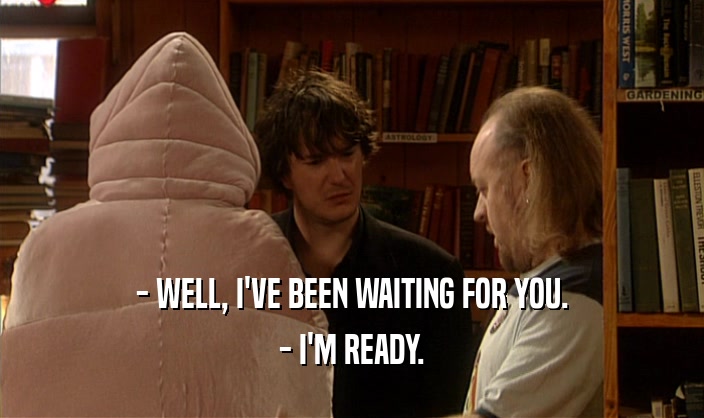 - WELL, I'VE BEEN WAITING FOR YOU. - I'M READY. 