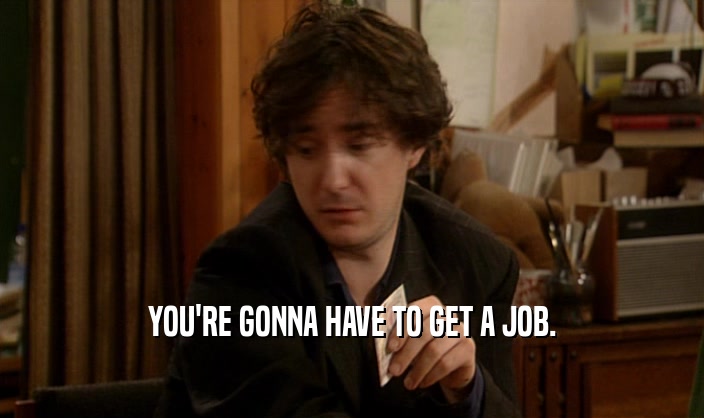 YOU'RE GONNA HAVE TO GET A JOB.
  