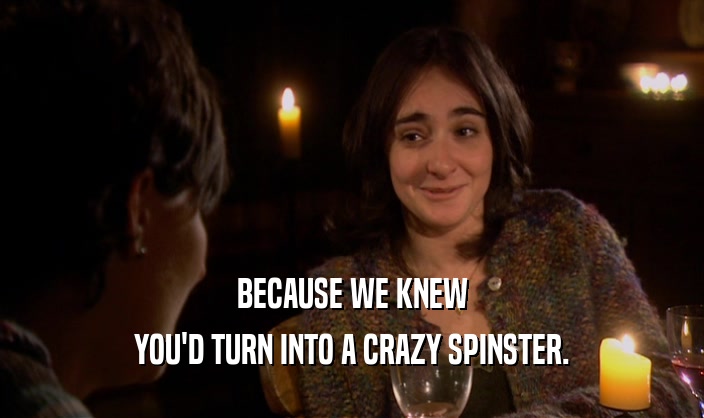 BECAUSE WE KNEW YOU'D TURN INTO A CRAZY SPINSTER. 