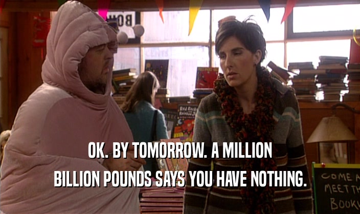 OK. BY TOMORROW. A MILLION BILLION POUNDS SAYS YOU HAVE NOTHING. 