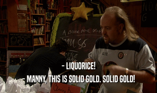 - LIQUORICE!
 - MANNY, THIS IS SOLID GOLD. SOLID GOLD!
 
