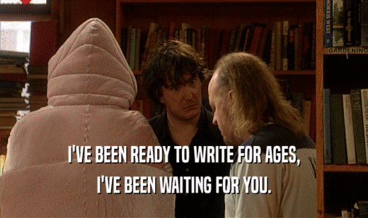 I'VE BEEN READY TO WRITE FOR AGES, I'VE BEEN WAITING FOR YOU. 