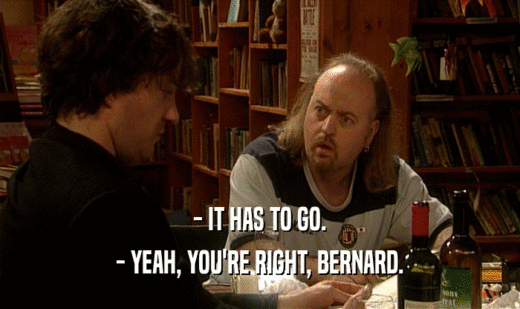 - IT HAS TO GO.
 - YEAH, YOU'RE RIGHT, BERNARD.
 
