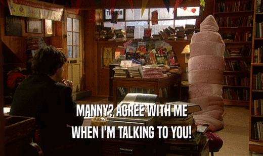 MANNY? AGREE WITH ME WHEN I'M TALKING TO YOU! 