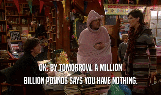 OK. BY TOMORROW. A MILLION BILLION POUNDS SAYS YOU HAVE NOTHING. 