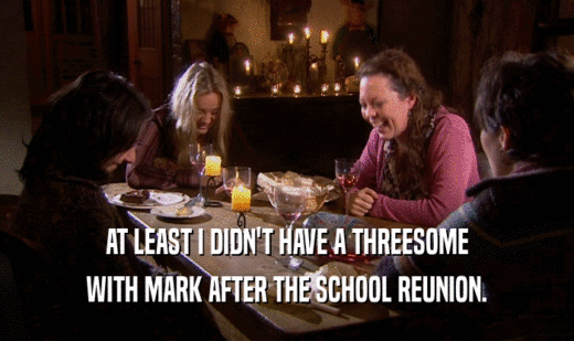 AT LEAST I DIDN'T HAVE A THREESOME WITH MARK AFTER THE SCHOOL REUNION. 