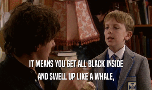 IT MEANS YOU GET ALL BLACK INSIDE
 AND SWELL UP LIKE A WHALE,
 