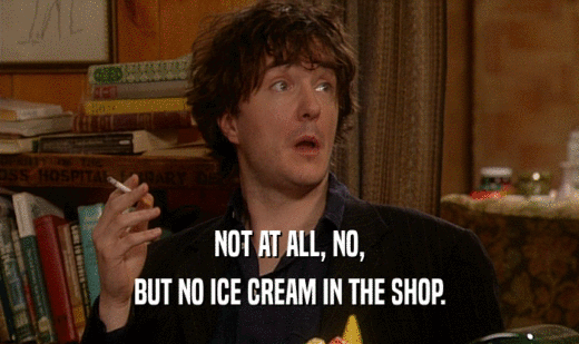 NOT AT ALL, NO,
 BUT NO ICE CREAM IN THE SHOP.
 
