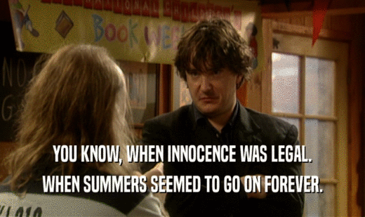 YOU KNOW, WHEN INNOCENCE WAS LEGAL.
 WHEN SUMMERS SEEMED TO GO ON FOREVER.
 