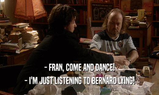 - FRAN, COME AND DANCE!
 - I'M JUST LISTENING TO BERNARD LYING!
 