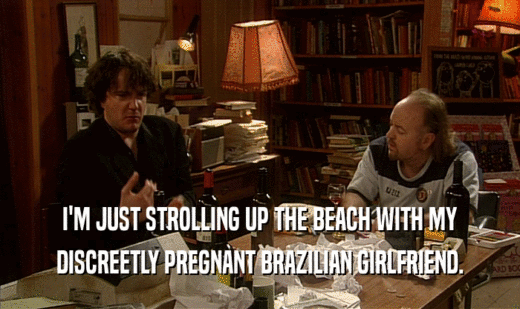 I'M JUST STROLLING UP THE BEACH WITH MY
 DISCREETLY PREGNANT BRAZILIAN GIRLFRIEND.
 