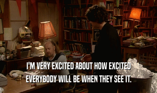 I'M VERY EXCITED ABOUT HOW EXCITED EVERYBODY WILL BE WHEN THEY SEE IT. 