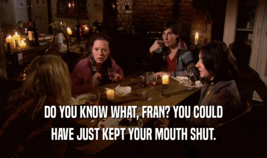 DO YOU KNOW WHAT, FRAN? YOU COULD HAVE JUST KEPT YOUR MOUTH SHUT. 