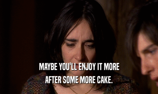 MAYBE YOU'LL ENJOY IT MORE
 AFTER SOME MORE CAKE.
 